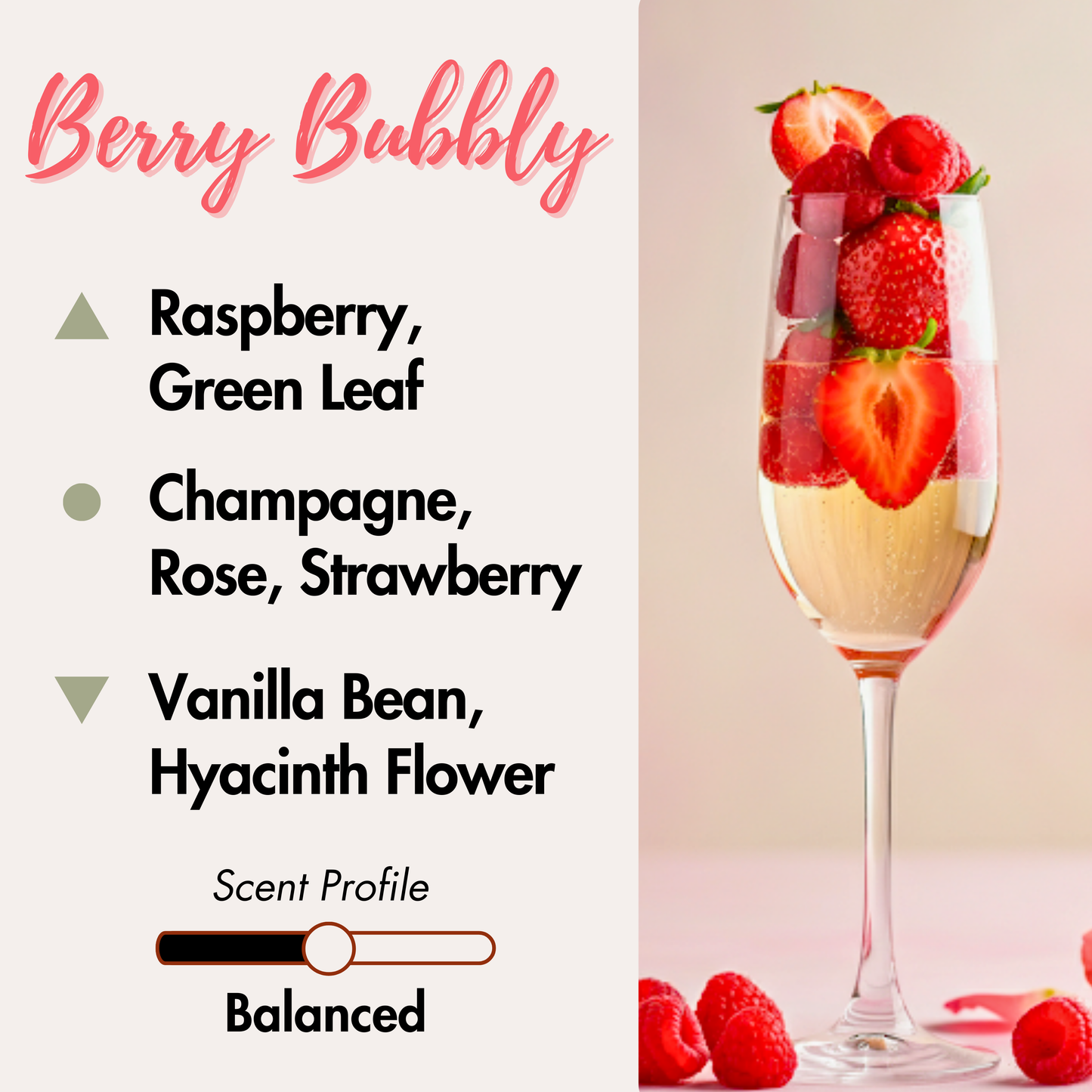 Berries, bubbles in a tall wine glass. Top Notes: Raspberry, Green Leaf. Middle Notes: Champagne, Rose, Strawberry. Bottom Notes: Vanilla Bean and Hyacinth flower