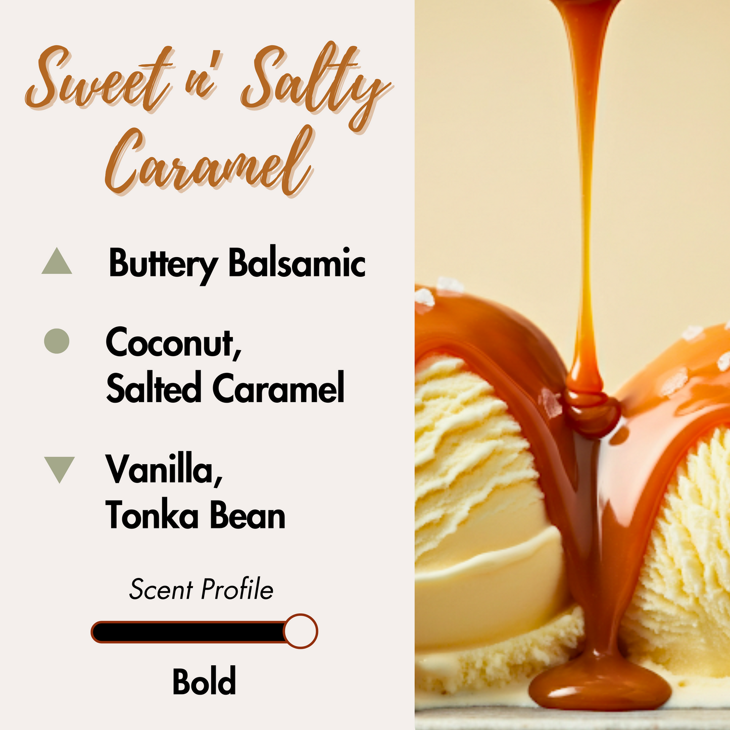 Satisfy your sweet and salty cravings with the warmth of caramel bliss. Top Notes: Buttery Balsamic. Middle Notes: Coconut, Salted Caramel. Base Notes: Vanilla, Tonka Bean